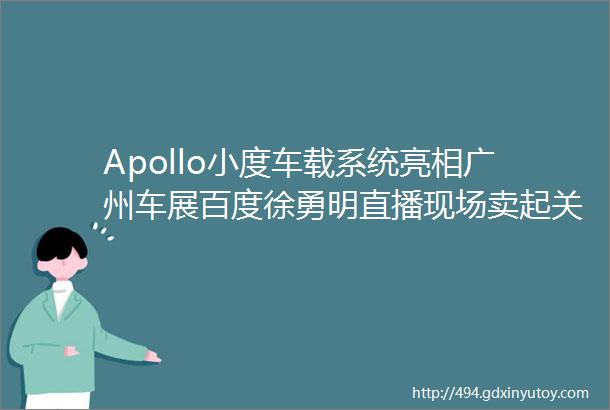 Apollo小度车载系统亮相广州车展百度徐勇明直播现场卖起关子
